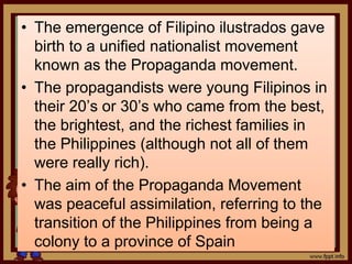 • The emergence of Filipino ilustrados gave
birth to a unified nationalist movement
known as the Propaganda movement.
• The propagandists were young Filipinos in
their 20’s or 30’s who came from the best,
the brightest, and the richest families in
the Philippines (although not all of them
were really rich).
• The aim of the Propaganda Movement
was peaceful assimilation, referring to the
transition of the Philippines from being a
colony to a province of Spain
 