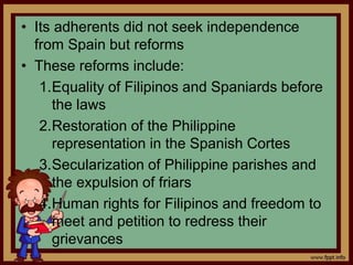 • Its adherents did not seek independence
from Spain but reforms
• These reforms include:
1.Equality of Filipinos and Spaniards before
the laws
2.Restoration of the Philippine
representation in the Spanish Cortes
3.Secularization of Philippine parishes and
the expulsion of friars
4.Human rights for Filipinos and freedom to
meet and petition to redress their
grievances
 
