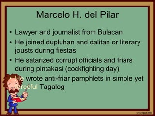 Marcelo H. del Pilar
• Lawyer and journalist from Bulacan
• He joined dupluhan and dalitan or literary
jousts during fiestas
• He satarized corrupt officials and friars
during pintakasi (cockfighting day)
• He wrote anti-friar pamphlets in simple yet
forceful Tagalog
 
