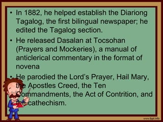 • In 1882, he helped establish the Diariong
Tagalog, the first bilingual newspaper; he
edited the Tagalog section.
• He released Dasalan at Tocsohan
(Prayers and Mockeries), a manual of
anticlerical commentary in the format of
novena
• He parodied the Lord’s Prayer, Hail Mary,
the Apostles Creed, the Ten
Commandments, the Act of Contrition, and
the cathechism.
 