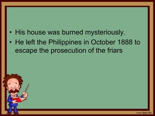 • His house was burned mysteriously.
• He left the Philippines in October 1888 to
escape the prosecution of the friars
 