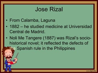 Jose Rizal
• From Calamba, Laguna
• 1882 – he studied medicine at Universidad
Central de Madrid.
• Noli Me Tangere (1887) was Rizal’s socio-
historical novel; it reflected the defects of
the Spanish rule in the Philippines
 