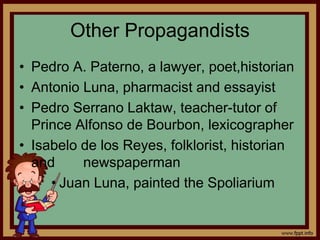 Other Propagandists
• Pedro A. Paterno, a lawyer, poet,historian
• Antonio Luna, pharmacist and essayist
• Pedro Serrano Laktaw, teacher-tutor of
Prince Alfonso de Bourbon, lexicographer
• Isabelo de los Reyes, folklorist, historian
and newspaperman
• Juan Luna, painted the Spoliarium
 