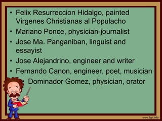 • Felix Resurreccion Hidalgo, painted
Virgenes Christianas al Populacho
• Mariano Ponce, physician-journalist
• Jose Ma. Panganiban, linguist and
essayist
• Jose Alejandrino, engineer and writer
• Fernando Canon, engineer, poet, musician
• Dominador Gomez, physician, orator
 