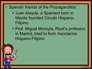 • Spanish friends of the Propagandists:
Juan Atayde, a Spaniard born in
Manila founded Circulo Hispano-
Filipino
Prof. Miguel Morayta, Rizal’s professor
in Madrid, tried to form Asociacion
Hispano-Filipino
 