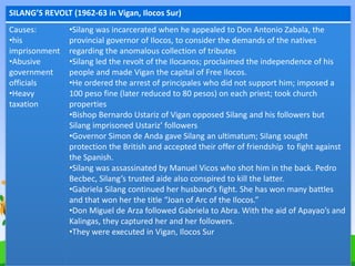 SILANG’S REVOLT (1962-63 in Vigan, Ilocos Sur)
Causes:
•his
imprisonment
•Abusive
government
officials
•Heavy
taxation
•Silang was incarcerated when he appealed to Don Antonio Zabala, the
provincial governor of Ilocos, to consider the demands of the natives
regarding the anomalous collection of tributes
•Silang led the revolt of the Ilocanos; proclaimed the independence of his
people and made Vigan the capital of Free Ilocos.
•He ordered the arrest of principales who did not support him; imposed a
100 peso fine (later reduced to 80 pesos) on each priest; took church
properties
•Bishop Bernardo Ustariz of Vigan opposed Silang and his followers but
Silang imprisoned Ustariz’ followers
•Governor Simon de Anda gave Silang an ultimatum; Silang sought
protection the British and accepted their offer of friendship to fight against
the Spanish.
•Silang was assassinated by Manuel Vicos who shot him in the back. Pedro
Becbec, Silang’s trusted aide also conspired to kill the latter.
•Gabriela Silang continued her husband’s fight. She has won many battles
and that won her the title “Joan of Arc of the Ilocos.”
•Don Miguel de Arza followed Gabriela to Abra. With the aid of Apayao’s and
Kalingas, they captured her and her followers.
•They were executed in Vigan, Ilocos Sur
 
