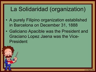 La Solidaridad (organization)
• A purely Filipino organization established
in Barcelona on December 31, 1888
• Galiciano Apacible was the President and
Graciano Lopez Jaena was the Vice-
President
 