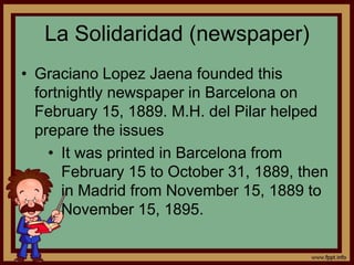 La Solidaridad (newspaper)
• Graciano Lopez Jaena founded this
fortnightly newspaper in Barcelona on
February 15, 1889. M.H. del Pilar helped
prepare the issues
• It was printed in Barcelona from
February 15 to October 31, 1889, then
in Madrid from November 15, 1889 to
November 15, 1895.
 