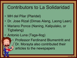 Contributors to La Solidaridad
• MH del Pilar (Plaridel)
• Dr. Jose Rizal (Dimas Alang, Laong Laan)
• Mariano Ponce (Naning, Kalipulako, or
Tigbalang)
• Antonio Luna (Taga-Ilog)
• Professor Ferdinand Blumentritt and
Dr. Morayta also contributed their
articles to the newspapers
 