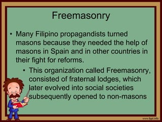 Freemasonry
• Many Filipino propagandists turned
masons because they needed the help of
masons in Spain and in other countries in
their fight for reforms.
• This organization called Freemasonry,
consisted of fraternal lodges, which
later evolved into social societies
subsequently opened to non-masons
 