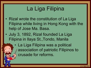 La Liga Filipina
• Rizal wrote the constitution of La Liga
Filipina while living in Hong Kong with the
help of Jose Ma. Basa.
• July 3, 1892, Rizal founded La Liga
Filipina in Ilaya St.,Tondo, Manila
• La Liga Filipina was a political
association of patriotic Filipinos to
crusade for reforms.
 