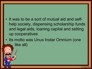 • It was to be a sort of mutual aid and self-
help society, dispensing scholarship funds
and legal aids, loaning capital and setting
up cooperatives
• Its motto was Unus Instar Omnium (one
like all)
 