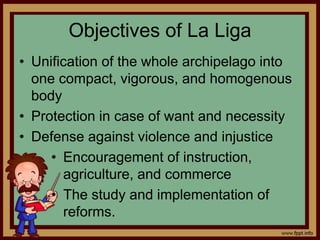 Objectives of La Liga
• Unification of the whole archipelago into
one compact, vigorous, and homogenous
body
• Protection in case of want and necessity
• Defense against violence and injustice
• Encouragement of instruction,
agriculture, and commerce
• The study and implementation of
reforms.
 