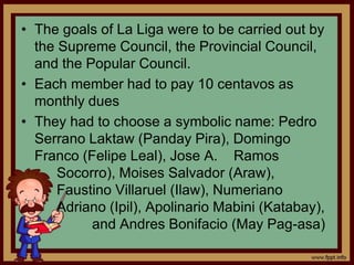 • The goals of La Liga were to be carried out by
the Supreme Council, the Provincial Council,
and the Popular Council.
• Each member had to pay 10 centavos as
monthly dues
• They had to choose a symbolic name: Pedro
Serrano Laktaw (Panday Pira), Domingo
Franco (Felipe Leal), Jose A. Ramos
Socorro), Moises Salvador (Araw),
Faustino Villaruel (Ilaw), Numeriano
Adriano (Ipil), Apolinario Mabini (Katabay),
and Andres Bonifacio (May Pag-asa)
 