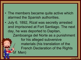 • The members became quite active which
alarmed the Spanish authorities.
• July 6, 1892, Rizal was secretly arrested
and imprisoned at Fort Santiago. The next
day, he was deported to Dapitan,
Zamboanga del Norte as a punishment
for his alleged subversive
materials (his translation of the
French Declaration of the Rights
of Men)
 