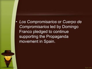 • Los Compromisarios or Cuerpo de
Compromisarios led by Domingo
Franco pledged to continue
supporting the Propaganda
movement in Spain.
 
