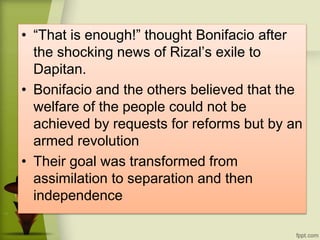 • “That is enough!” thought Bonifacio after
the shocking news of Rizal’s exile to
Dapitan.
• Bonifacio and the others believed that the
welfare of the people could not be
achieved by requests for reforms but by an
armed revolution
• Their goal was transformed from
assimilation to separation and then
independence
 
