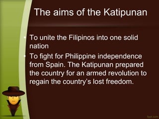 The aims of the Katipunan
• To unite the Filipinos into one solid
nation
• To fight for Philippine independence
from Spain. The Katipunan prepared
the country for an armed revolution to
regain the country’s lost freedom.
 