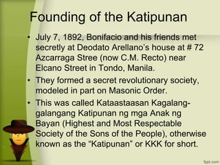 Founding of the Katipunan
• July 7, 1892, Bonifacio and his friends met
secretly at Deodato Arellano’s house at # 72
Azcarraga Stree (now C.M. Recto) near
Elcano Street in Tondo, Manila.
• They formed a secret revolutionary society,
modeled in part on Masonic Order.
• This was called Kataastaasan Kagalang-
galangang Katipunan ng mga Anak ng
Bayan (Highest and Most Respectable
Society of the Sons of the People), otherwise
known as the “Katipunan” or KKK for short.
 