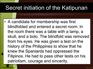 Secret initiation of the Katipunan
• A candidate for membership was first
blindfolded and entered a secret room. In
the room there was a table with a lamp, a
skull, and a bolo. The blindfold was removed
from his eyes. He was given a test on the
history of the Philippines to show that he
knew the Spaniards had oppressed the
Filipinos. He had to pass other tests on his
patriotism, courage and sincerity.
 