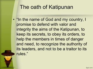 The oath of Katipunan
• “In the name of God and my country, I
promise to defend with valor and
integrity the aims of the Katipunan, to
keep its secrets, to obey its orders, to
help the members in times of danger
and need, to recognize the authority of
its leaders, and not to be a traitor to its
rules.”
 
