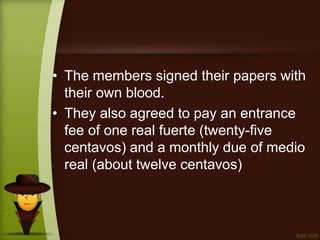 • The members signed their papers with
their own blood.
• They also agreed to pay an entrance
fee of one real fuerte (twenty-five
centavos) and a monthly due of medio
real (about twelve centavos)
 