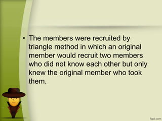 • The members were recruited by
triangle method in which an original
member would recruit two members
who did not know each other but only
knew the original member who took
them.
 