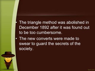 • The triangle method was abolished in
December 1892 after it was found out
to be too cumbersome.
• The new converts were made to
swear to guard the secrets of the
society.
 