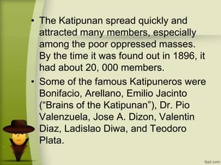 • The Katipunan spread quickly and
attracted many members, especially
among the poor oppressed masses.
By the time it was found out in 1896, it
had about 20, 000 members.
• Some of the famous Katipuneros were
Bonifacio, Arellano, Emilio Jacinto
(“Brains of the Katipunan”), Dr. Pio
Valenzuela, Jose A. Dizon, Valentin
Diaz, Ladislao Diwa, and Teodoro
Plata.
 