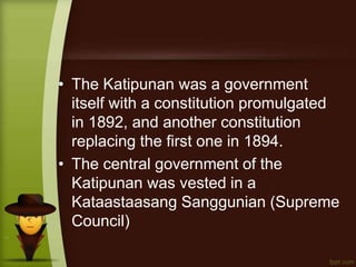 • The Katipunan was a government
itself with a constitution promulgated
in 1892, and another constitution
replacing the first one in 1894.
• The central government of the
Katipunan was vested in a
Kataastaasang Sanggunian (Supreme
Council)
 