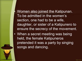 • Women also joined the Katipunan.
To be admitted in the women’s
section, one had to be a wife,
daughter, or sister of a Katipunero to
ensure the secrecy of the movement.
• When a secret meeting was being
held, the female Katipuneros
pretended it was a party by singing
songs and dancing.
 