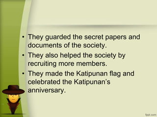 • They guarded the secret papers and
documents of the society.
• They also helped the society by
recruiting more members.
• They made the Katipunan flag and
celebrated the Katipunan’s
anniversary.
 