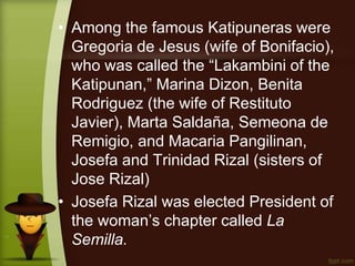 • Among the famous Katipuneras were
Gregoria de Jesus (wife of Bonifacio),
who was called the “Lakambini of the
Katipunan,” Marina Dizon, Benita
Rodriguez (the wife of Restituto
Javier), Marta Saldaña, Semeona de
Remigio, and Macaria Pangilinan,
Josefa and Trinidad Rizal (sisters of
Jose Rizal)
• Josefa Rizal was elected President of
the woman’s chapter called La
Semilla.
 