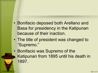 • Bonifacio deposed both Arellano and
Basa for presidency in the Katipunan
because of their inaction.
• The title of president was changed to
“Supremo.”
• Bonifacio was Supremo of the
Katipunan from 1895 until his death in
1897.
 