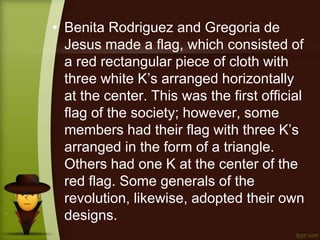 • Benita Rodriguez and Gregoria de
Jesus made a flag, which consisted of
a red rectangular piece of cloth with
three white K’s arranged horizontally
at the center. This was the first official
flag of the society; however, some
members had their flag with three K’s
arranged in the form of a triangle.
Others had one K at the center of the
red flag. Some generals of the
revolution, likewise, adopted their own
designs.
 
