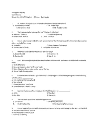 Philippine History
GlennRivera
Universityof the Philippines –Diliman– CumLaude
1. St. PedroCalungsodisthe secondFilipinosaint.Whowasthe first?
A. St.PedroValderama C. St. Jose Nakpil
B. St.LorenzoRuiz D. St. RuizDe Castro
2. The Presidentwhoisknownforhis“FilipinoFirstPolicy”.
A. Manuel L. Quezon C. RamonMagsaysay
B. FerdinandE.Marcos D. CarlosP. Garcia
3. It isan act whichprovidedforself-governmentof the PhilippinesandforFilipinoindependence
aftera periodof tenyears.
A. JonesAct C. Hare–Hawes–CuttingAct
B. Tydings-McDuffieAct D. Philippine OrganicAct
4. Whendo we celebrate the UnitedNations’Day?
A. December10 C. December15
B. October24 D. March 16
5. It isa worldbodycomposedof 143-membercountriesthatsetrulesineconomicrelationsand
trade.
A. UnitedNations
B. General AgreementonTariffsandTrade
C. UnitedNationsConventiononthe Law of the Sea
D. WorldTrade Organization
6. Countrieswhofail toact againstmoney-launderingare sanctionedbythe global financialbody
whichiscalled____________.
A. InternationalMonetaryFund
B. WorldBank
C. Financial ActionTaskForce
D. UnitednationsFinance Group
7. Islamicreligionwas firstintroducedinthe Philippinesby_____________.
A. Allah C. Mukdum
B. AbuBakr D. Ragnarok
8. The firstbook publishedinthe Philippineswas_____________.
A. Liwayway C. DoctrinaChristiana
B. DoctrinaKatolika D. KristiyanongPamumuhay
9. It isan organ of the UnitedNationswhichistaskedtocarry out the day-to-dayworkof the UNO.
A. InternationalCourtof Justice
B. International Criminal Court
C. General Assembly
 