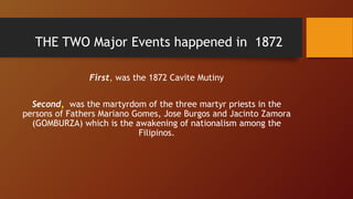 THE TWO Major Events happened in 1872
First, was the 1872 Cavite Mutiny
Second, was the martyrdom of the three martyr priests in the
persons of Fathers Mariano Gomes, Jose Burgos and Jacinto Zamora
(GOMBURZA) which is the awakening of nationalism among the
Filipinos.
 