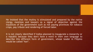 He insisted that the mutiny is stimulated and prepared by the native
clergy, mestizos and lawyers as a signal of objection against the
injustices of the government such as not paying provinces for tobacco
crops, pay tribute and rendering of forced labor.
It is not clearly identified if Indios planned to inaugurate a monarchy or
a republic because they don't have a word in their own language to
describe this different form of government, whose leader in Filipino
would be called "hari".
 