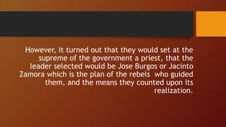However, it turned out that they would set at the
supreme of the government a priest, that the
leader selected would be Jose Burgos or Jacinto
Zamora which is the plan of the rebels who guided
them, and the means they counted upon its
realization.
 