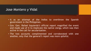 Jose Montero y Vidal
• it as an attempt of the Indios to overthrow the Spanish
government in the Philippines.
• Gov. Gen. Rafael Izquierdo’s official report magnified the event
and made use of it to implicate the native clergy, which was then
active in the call for secularization.
• The two accounts complimented and corroborated with one
another, only that the general’s report was more spiteful.
 