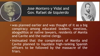 Jose Montero y Vidal and
Gov. Rafael de Izquierdo
• was planned earlier and was thought of it as a big
conspiracy among educated leaders, mestizos,
abogadillos or native lawyers, residents of Manila
and Cavite and the native clergy.
• insinuated that the conspirators of Manila and
Cavite planned to liquidate high-ranking Spanish
officers to be followed by the massacre of the
friars.
 