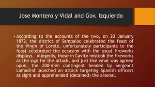 Jose Montero y Vidal and Gov. Izquierdo
• According to the accounts of the two, on 20 January
1872, the district of Sampaloc celebrated the feast of
the Virgin of Loreto, unfortunately participants to the
feast celebrated the occasion with the usual fireworks
displays. Allegedly, those in Cavite mistook the fireworks
as the sign for the attack, and just like what was agreed
upon, the 200-men contingent headed by Sergeant
Lamadrid launched an attack targeting Spanish officers
at sight and apprehended (detained) the arsenal.
 