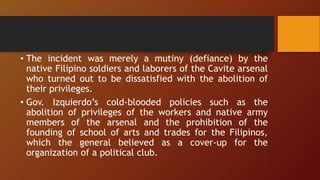 • The incident was merely a mutiny (defiance) by the
native Filipino soldiers and laborers of the Cavite arsenal
who turned out to be dissatisfied with the abolition of
their privileges.
• Gov. Izquierdo’s cold-blooded policies such as the
abolition of privileges of the workers and native army
members of the arsenal and the prohibition of the
founding of school of arts and trades for the Filipinos,
which the general believed as a cover-up for the
organization of a political club.
 