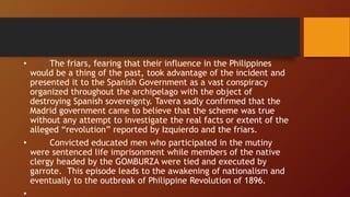 • The friars, fearing that their influence in the Philippines
would be a thing of the past, took advantage of the incident and
presented it to the Spanish Government as a vast conspiracy
organized throughout the archipelago with the object of
destroying Spanish sovereignty. Tavera sadly confirmed that the
Madrid government came to believe that the scheme was true
without any attempt to investigate the real facts or extent of the
alleged “revolution” reported by Izquierdo and the friars.
• Convicted educated men who participated in the mutiny
were sentenced life imprisonment while members of the native
clergy headed by the GOMBURZA were tied and executed by
garrote. This episode leads to the awakening of nationalism and
eventually to the outbreak of Philippine Revolution of 1896.
•
 