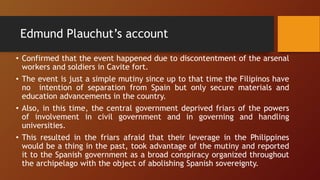 Edmund Plauchut’s account
• Confirmed that the event happened due to discontentment of the arsenal
workers and soldiers in Cavite fort.
• The event is just a simple mutiny since up to that time the Filipinos have
no intention of separation from Spain but only secure materials and
education advancements in the country.
• Also, in this time, the central government deprived friars of the powers
of involvement in civil government and in governing and handling
universities.
• This resulted in the friars afraid that their leverage in the Philippines
would be a thing in the past, took advantage of the mutiny and reported
it to the Spanish government as a broad conspiracy organized throughout
the archipelago with the object of abolishing Spanish sovereignty.
 