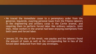 • He traced the immediate cause to a peremptory order from the
governor, Izquierdo, exacting personal taxes from the Filipino laborers
in the engineering and artillery corps in the Cavite arsenal, and
requiring them to perform forced labor like ordinary subjects. Until
then, these workers in the arsenal had been enjoying exemptions from
both taxes and forced labor.
• January 20, the day of the revolt, was payday and the laborers found
the amount of taxes as well as the corresponding fee in lieu of the
forced labor deducted from their pay envelopes.
 