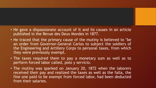 • He gave a dispassionate account of it and its causes in an article
published in the Revue des Deux Mondes in 1877.
• He traced that the primary cause of the mutiny is believed to "be
an order from Governor-General Carlos to subject the soldiers of
the Engineering and Artillery Corps to personal taxes, from which
they were previously exempt.
• The taxes required them to pay a monetary sum as well as to
perform forced labor called, polo y servicio.
• The mutiny was sparked on January 20, 1872 when the laborers
received their pay and realized the taxes as well as the falla, the
fine one paid to be exempt from forced labor, had been deducted
from their salaries.
 