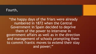 “the happy days of the friars were already
numbered in 1872 when the Central
Government in Spain decided to deprive
them of the power to intervene in
government affairs as well as in the direction
and management of schools prompting them
to commit frantic moves to extend their stay
and power;”
Fourth,
 
