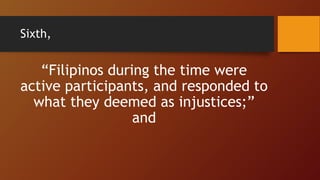 Sixth,
“Filipinos during the time were
active participants, and responded to
what they deemed as injustices;”
and
 