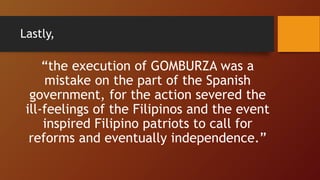 Lastly,
“the execution of GOMBURZA was a
mistake on the part of the Spanish
government, for the action severed the
ill-feelings of the Filipinos and the event
inspired Filipino patriots to call for
reforms and eventually independence.”
 